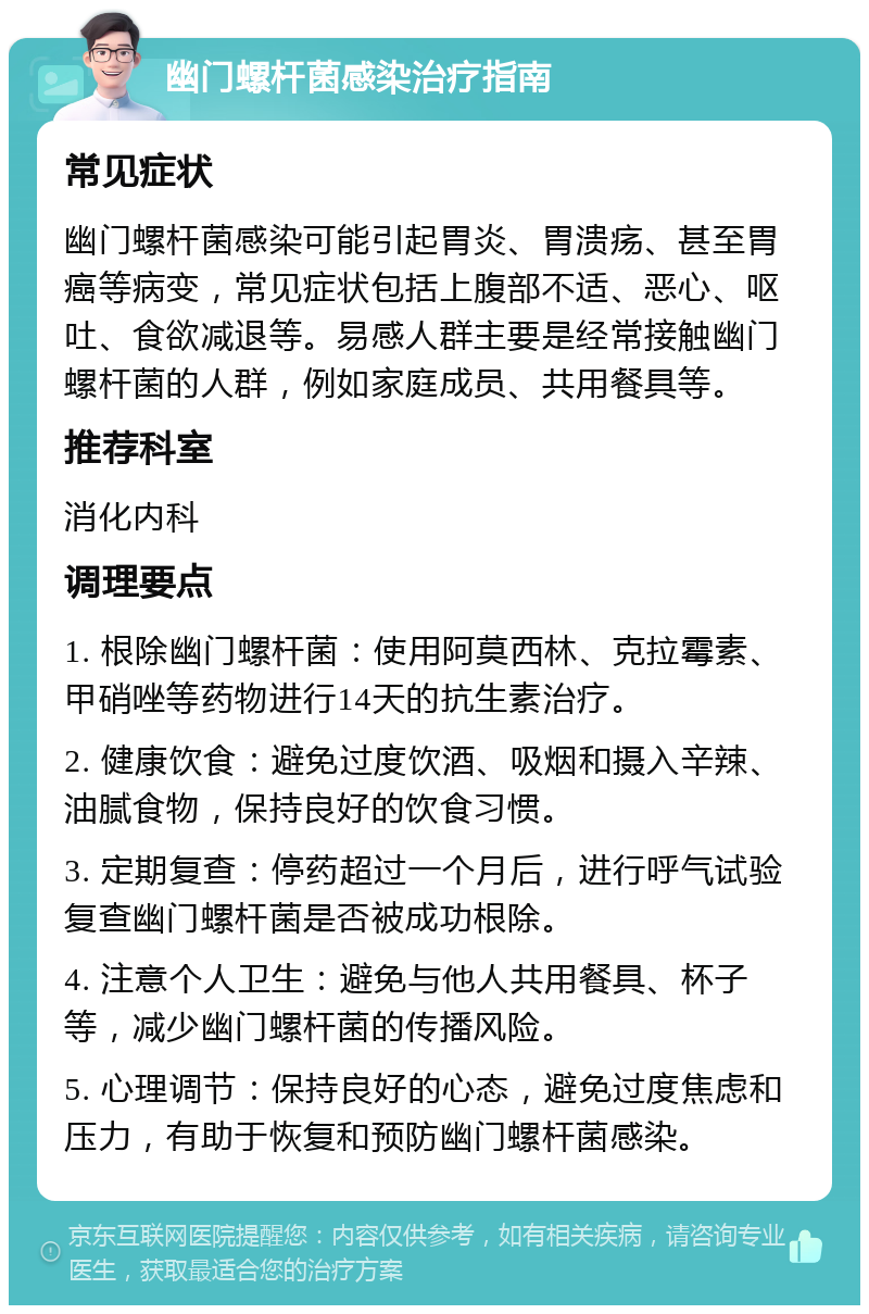 幽门螺杆菌感染治疗指南 常见症状 幽门螺杆菌感染可能引起胃炎、胃溃疡、甚至胃癌等病变，常见症状包括上腹部不适、恶心、呕吐、食欲减退等。易感人群主要是经常接触幽门螺杆菌的人群，例如家庭成员、共用餐具等。 推荐科室 消化内科 调理要点 1. 根除幽门螺杆菌：使用阿莫西林、克拉霉素、甲硝唑等药物进行14天的抗生素治疗。 2. 健康饮食：避免过度饮酒、吸烟和摄入辛辣、油腻食物，保持良好的饮食习惯。 3. 定期复查：停药超过一个月后，进行呼气试验复查幽门螺杆菌是否被成功根除。 4. 注意个人卫生：避免与他人共用餐具、杯子等，减少幽门螺杆菌的传播风险。 5. 心理调节：保持良好的心态，避免过度焦虑和压力，有助于恢复和预防幽门螺杆菌感染。