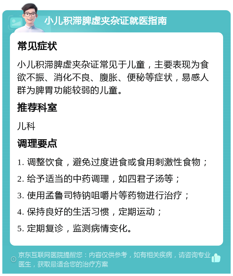 小儿积滞脾虚夹杂证就医指南 常见症状 小儿积滞脾虚夹杂证常见于儿童，主要表现为食欲不振、消化不良、腹胀、便秘等症状，易感人群为脾胃功能较弱的儿童。 推荐科室 儿科 调理要点 1. 调整饮食，避免过度进食或食用刺激性食物； 2. 给予适当的中药调理，如四君子汤等； 3. 使用孟鲁司特钠咀嚼片等药物进行治疗； 4. 保持良好的生活习惯，定期运动； 5. 定期复诊，监测病情变化。