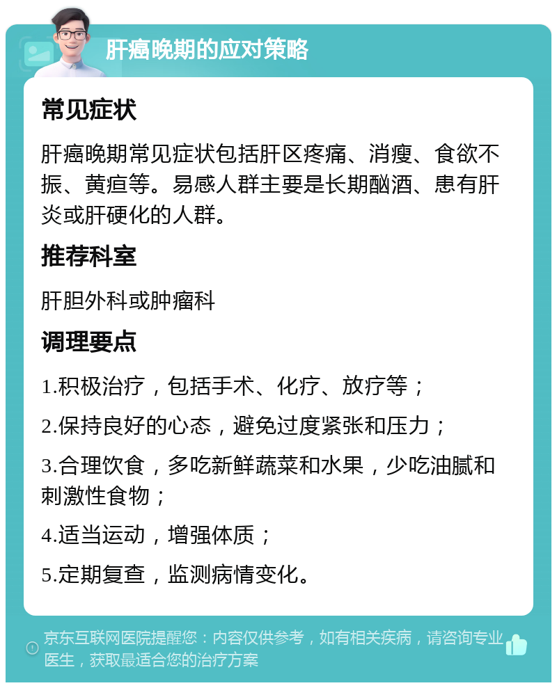 肝癌晚期的应对策略 常见症状 肝癌晚期常见症状包括肝区疼痛、消瘦、食欲不振、黄疸等。易感人群主要是长期酗酒、患有肝炎或肝硬化的人群。 推荐科室 肝胆外科或肿瘤科 调理要点 1.积极治疗，包括手术、化疗、放疗等； 2.保持良好的心态，避免过度紧张和压力； 3.合理饮食，多吃新鲜蔬菜和水果，少吃油腻和刺激性食物； 4.适当运动，增强体质； 5.定期复查，监测病情变化。