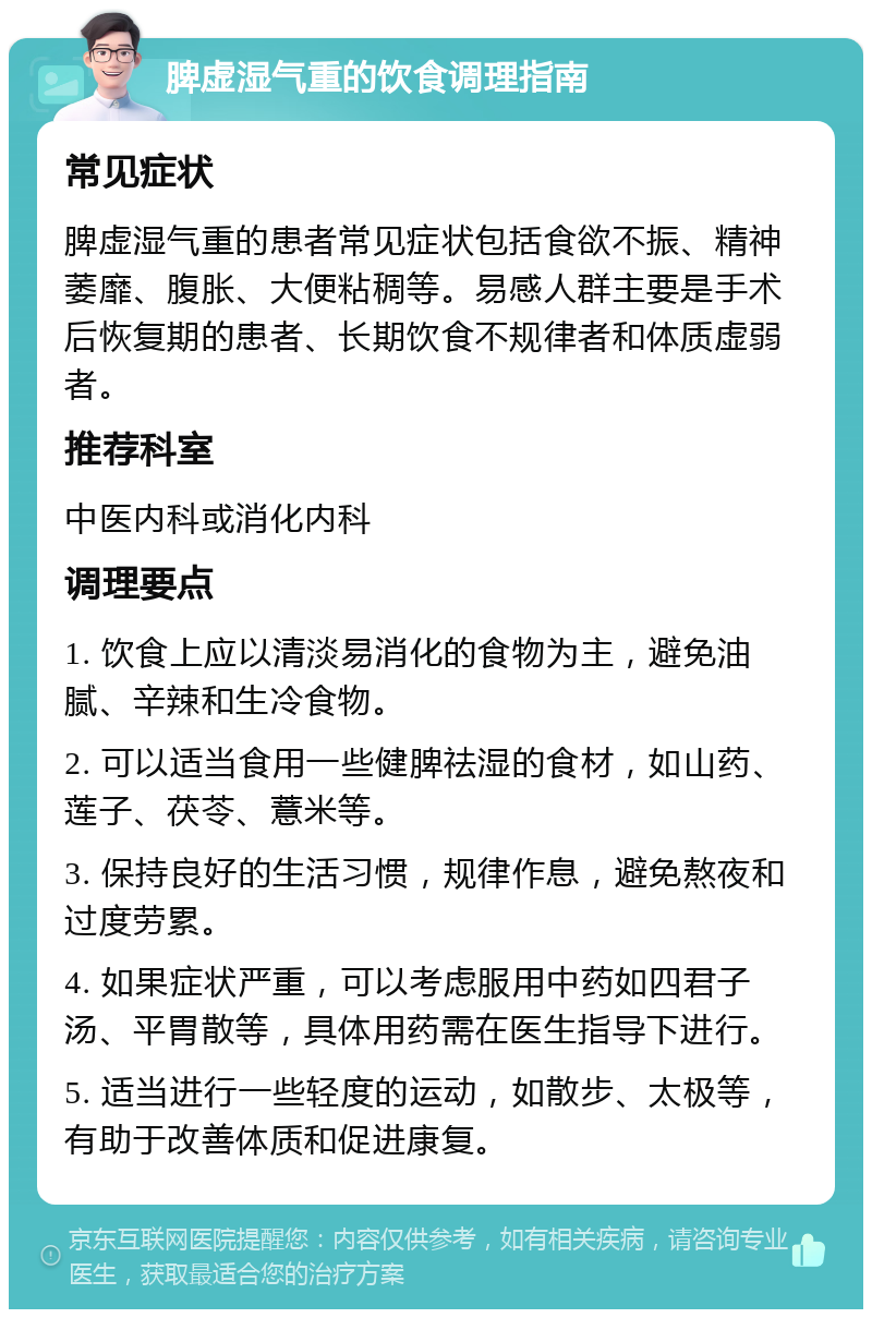 脾虚湿气重的饮食调理指南 常见症状 脾虚湿气重的患者常见症状包括食欲不振、精神萎靡、腹胀、大便粘稠等。易感人群主要是手术后恢复期的患者、长期饮食不规律者和体质虚弱者。 推荐科室 中医内科或消化内科 调理要点 1. 饮食上应以清淡易消化的食物为主，避免油腻、辛辣和生冷食物。 2. 可以适当食用一些健脾祛湿的食材，如山药、莲子、茯苓、薏米等。 3. 保持良好的生活习惯，规律作息，避免熬夜和过度劳累。 4. 如果症状严重，可以考虑服用中药如四君子汤、平胃散等，具体用药需在医生指导下进行。 5. 适当进行一些轻度的运动，如散步、太极等，有助于改善体质和促进康复。