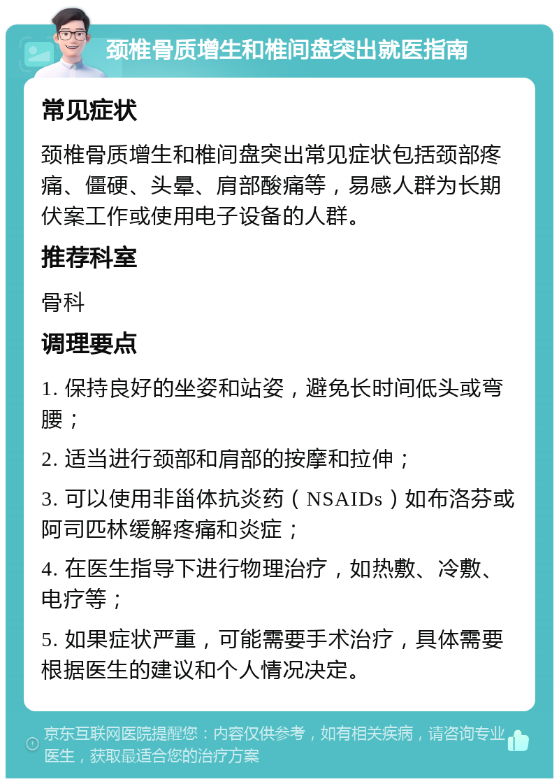 颈椎骨质增生和椎间盘突出就医指南 常见症状 颈椎骨质增生和椎间盘突出常见症状包括颈部疼痛、僵硬、头晕、肩部酸痛等，易感人群为长期伏案工作或使用电子设备的人群。 推荐科室 骨科 调理要点 1. 保持良好的坐姿和站姿，避免长时间低头或弯腰； 2. 适当进行颈部和肩部的按摩和拉伸； 3. 可以使用非甾体抗炎药（NSAIDs）如布洛芬或阿司匹林缓解疼痛和炎症； 4. 在医生指导下进行物理治疗，如热敷、冷敷、电疗等； 5. 如果症状严重，可能需要手术治疗，具体需要根据医生的建议和个人情况决定。