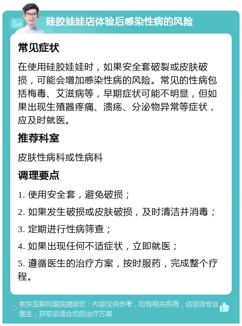 硅胶娃娃店体验后感染性病的风险 常见症状 在使用硅胶娃娃时，如果安全套破裂或皮肤破损，可能会增加感染性病的风险。常见的性病包括梅毒、艾滋病等，早期症状可能不明显，但如果出现生殖器疼痛、溃疡、分泌物异常等症状，应及时就医。 推荐科室 皮肤性病科或性病科 调理要点 1. 使用安全套，避免破损； 2. 如果发生破损或皮肤破损，及时清洁并消毒； 3. 定期进行性病筛查； 4. 如果出现任何不适症状，立即就医； 5. 遵循医生的治疗方案，按时服药，完成整个疗程。