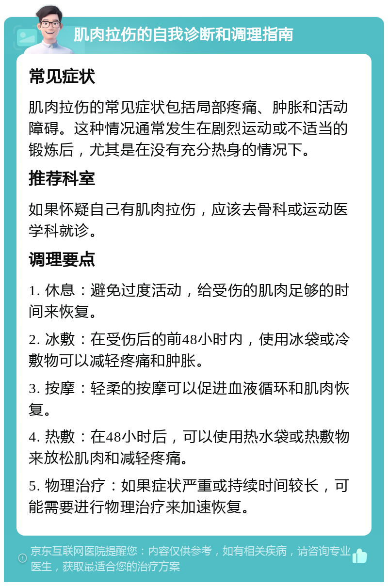 肌肉拉伤的自我诊断和调理指南 常见症状 肌肉拉伤的常见症状包括局部疼痛、肿胀和活动障碍。这种情况通常发生在剧烈运动或不适当的锻炼后，尤其是在没有充分热身的情况下。 推荐科室 如果怀疑自己有肌肉拉伤，应该去骨科或运动医学科就诊。 调理要点 1. 休息：避免过度活动，给受伤的肌肉足够的时间来恢复。 2. 冰敷：在受伤后的前48小时内，使用冰袋或冷敷物可以减轻疼痛和肿胀。 3. 按摩：轻柔的按摩可以促进血液循环和肌肉恢复。 4. 热敷：在48小时后，可以使用热水袋或热敷物来放松肌肉和减轻疼痛。 5. 物理治疗：如果症状严重或持续时间较长，可能需要进行物理治疗来加速恢复。