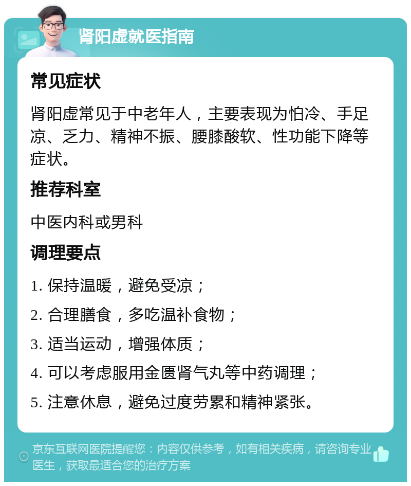 肾阳虚就医指南 常见症状 肾阳虚常见于中老年人，主要表现为怕冷、手足凉、乏力、精神不振、腰膝酸软、性功能下降等症状。 推荐科室 中医内科或男科 调理要点 1. 保持温暖，避免受凉； 2. 合理膳食，多吃温补食物； 3. 适当运动，增强体质； 4. 可以考虑服用金匮肾气丸等中药调理； 5. 注意休息，避免过度劳累和精神紧张。