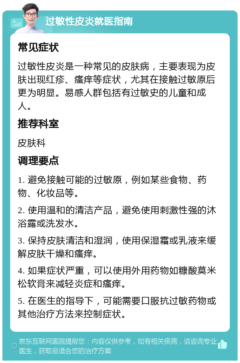 过敏性皮炎就医指南 常见症状 过敏性皮炎是一种常见的皮肤病，主要表现为皮肤出现红疹、瘙痒等症状，尤其在接触过敏原后更为明显。易感人群包括有过敏史的儿童和成人。 推荐科室 皮肤科 调理要点 1. 避免接触可能的过敏原，例如某些食物、药物、化妆品等。 2. 使用温和的清洁产品，避免使用刺激性强的沐浴露或洗发水。 3. 保持皮肤清洁和湿润，使用保湿霜或乳液来缓解皮肤干燥和瘙痒。 4. 如果症状严重，可以使用外用药物如糠酸莫米松软膏来减轻炎症和瘙痒。 5. 在医生的指导下，可能需要口服抗过敏药物或其他治疗方法来控制症状。