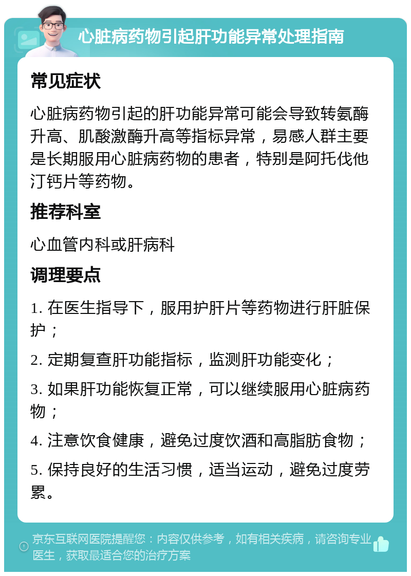 心脏病药物引起肝功能异常处理指南 常见症状 心脏病药物引起的肝功能异常可能会导致转氨酶升高、肌酸激酶升高等指标异常，易感人群主要是长期服用心脏病药物的患者，特别是阿托伐他汀钙片等药物。 推荐科室 心血管内科或肝病科 调理要点 1. 在医生指导下，服用护肝片等药物进行肝脏保护； 2. 定期复查肝功能指标，监测肝功能变化； 3. 如果肝功能恢复正常，可以继续服用心脏病药物； 4. 注意饮食健康，避免过度饮酒和高脂肪食物； 5. 保持良好的生活习惯，适当运动，避免过度劳累。