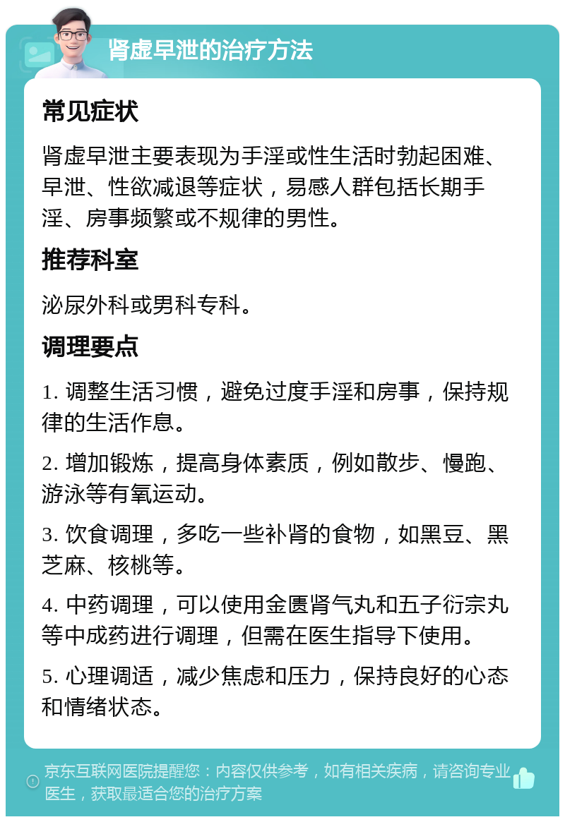 肾虚早泄的治疗方法 常见症状 肾虚早泄主要表现为手淫或性生活时勃起困难、早泄、性欲减退等症状，易感人群包括长期手淫、房事频繁或不规律的男性。 推荐科室 泌尿外科或男科专科。 调理要点 1. 调整生活习惯，避免过度手淫和房事，保持规律的生活作息。 2. 增加锻炼，提高身体素质，例如散步、慢跑、游泳等有氧运动。 3. 饮食调理，多吃一些补肾的食物，如黑豆、黑芝麻、核桃等。 4. 中药调理，可以使用金匮肾气丸和五子衍宗丸等中成药进行调理，但需在医生指导下使用。 5. 心理调适，减少焦虑和压力，保持良好的心态和情绪状态。