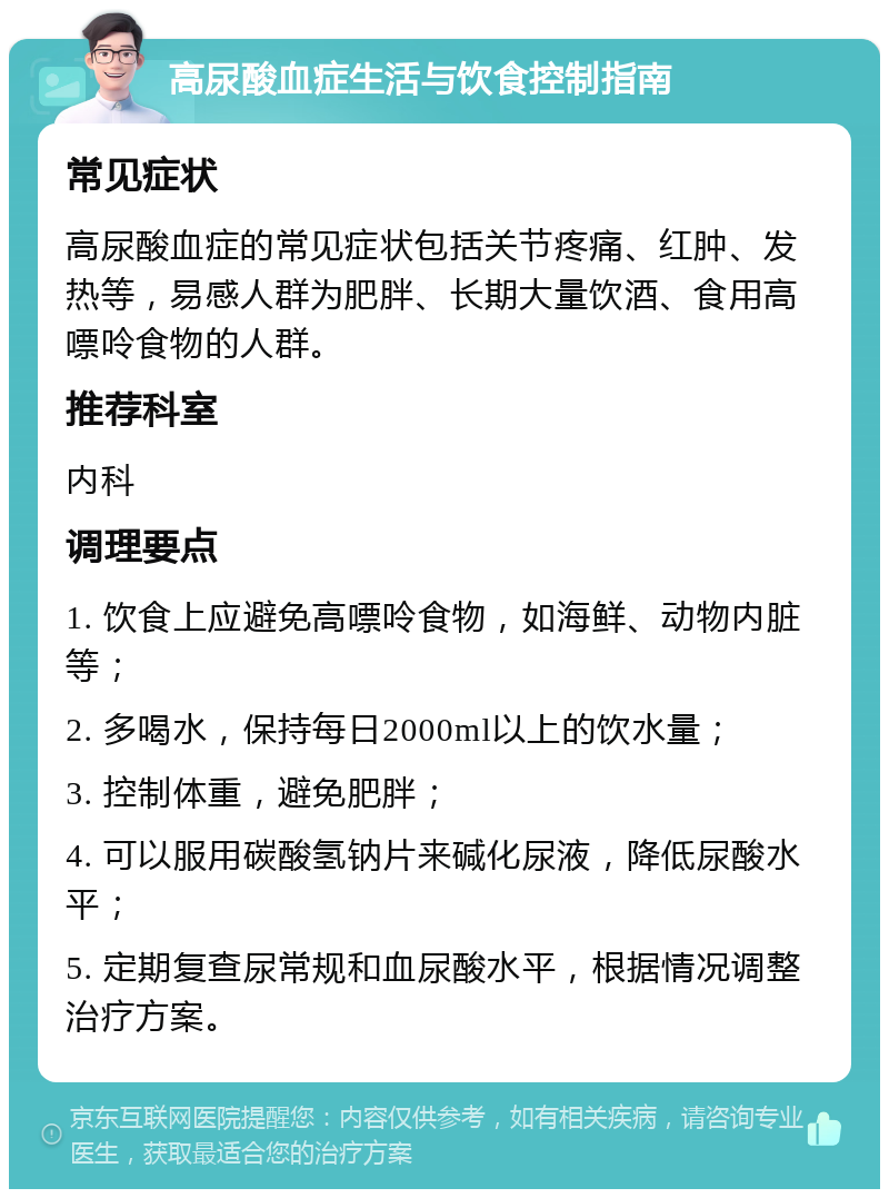 高尿酸血症生活与饮食控制指南 常见症状 高尿酸血症的常见症状包括关节疼痛、红肿、发热等，易感人群为肥胖、长期大量饮酒、食用高嘌呤食物的人群。 推荐科室 内科 调理要点 1. 饮食上应避免高嘌呤食物，如海鲜、动物内脏等； 2. 多喝水，保持每日2000ml以上的饮水量； 3. 控制体重，避免肥胖； 4. 可以服用碳酸氢钠片来碱化尿液，降低尿酸水平； 5. 定期复查尿常规和血尿酸水平，根据情况调整治疗方案。