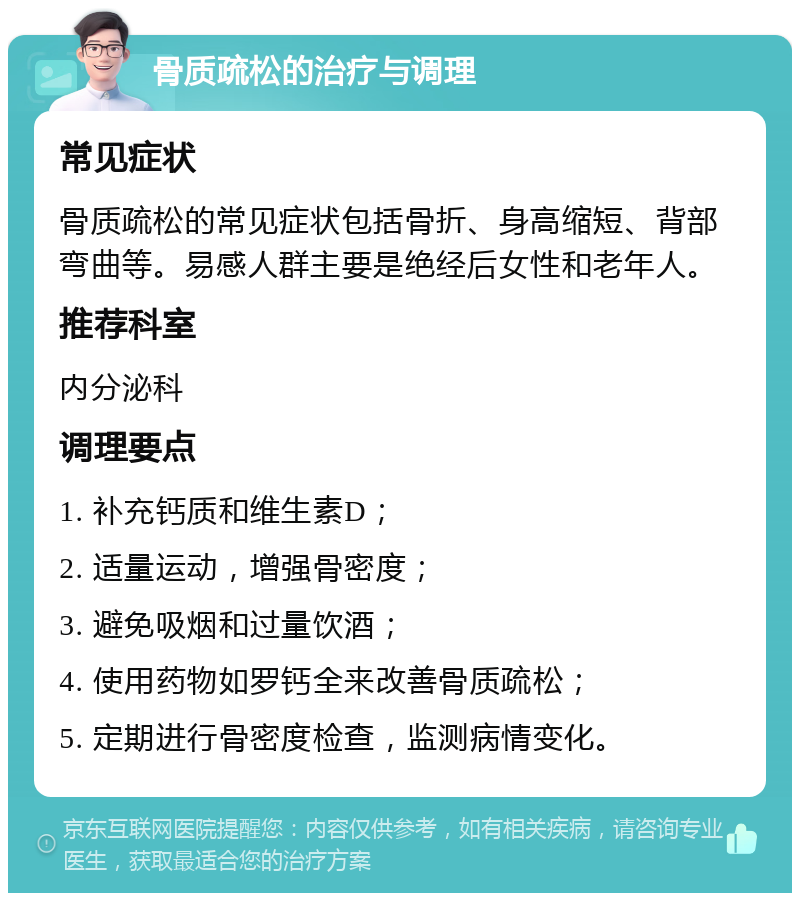 骨质疏松的治疗与调理 常见症状 骨质疏松的常见症状包括骨折、身高缩短、背部弯曲等。易感人群主要是绝经后女性和老年人。 推荐科室 内分泌科 调理要点 1. 补充钙质和维生素D； 2. 适量运动，增强骨密度； 3. 避免吸烟和过量饮酒； 4. 使用药物如罗钙全来改善骨质疏松； 5. 定期进行骨密度检查，监测病情变化。