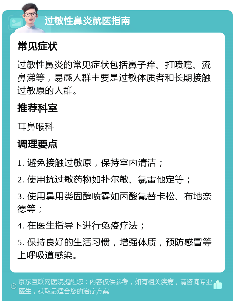 过敏性鼻炎就医指南 常见症状 过敏性鼻炎的常见症状包括鼻子痒、打喷嚏、流鼻涕等，易感人群主要是过敏体质者和长期接触过敏原的人群。 推荐科室 耳鼻喉科 调理要点 1. 避免接触过敏原，保持室内清洁； 2. 使用抗过敏药物如扑尔敏、氯雷他定等； 3. 使用鼻用类固醇喷雾如丙酸氟替卡松、布地奈德等； 4. 在医生指导下进行免疫疗法； 5. 保持良好的生活习惯，增强体质，预防感冒等上呼吸道感染。