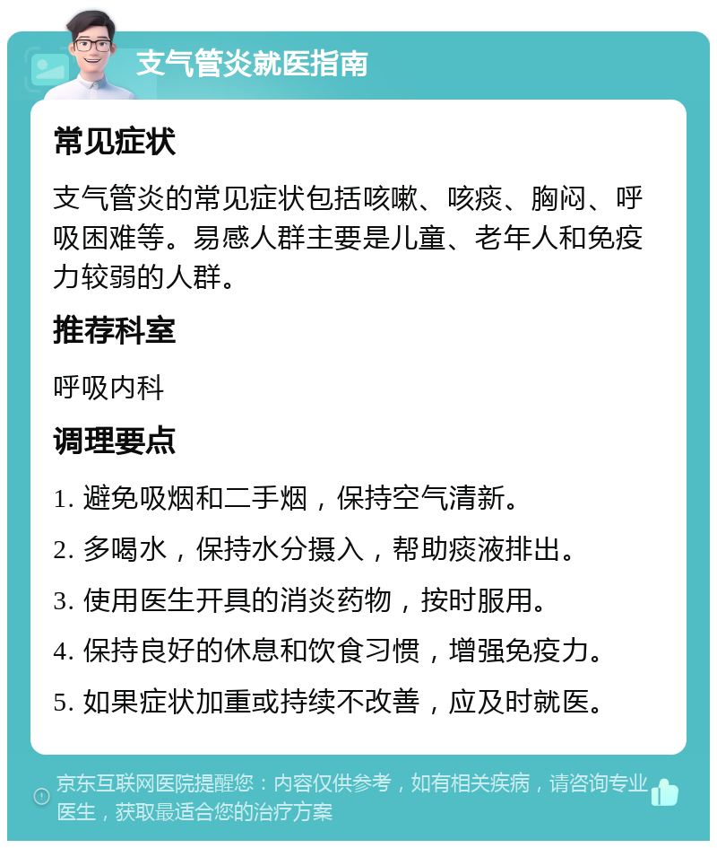 支气管炎就医指南 常见症状 支气管炎的常见症状包括咳嗽、咳痰、胸闷、呼吸困难等。易感人群主要是儿童、老年人和免疫力较弱的人群。 推荐科室 呼吸内科 调理要点 1. 避免吸烟和二手烟，保持空气清新。 2. 多喝水，保持水分摄入，帮助痰液排出。 3. 使用医生开具的消炎药物，按时服用。 4. 保持良好的休息和饮食习惯，增强免疫力。 5. 如果症状加重或持续不改善，应及时就医。