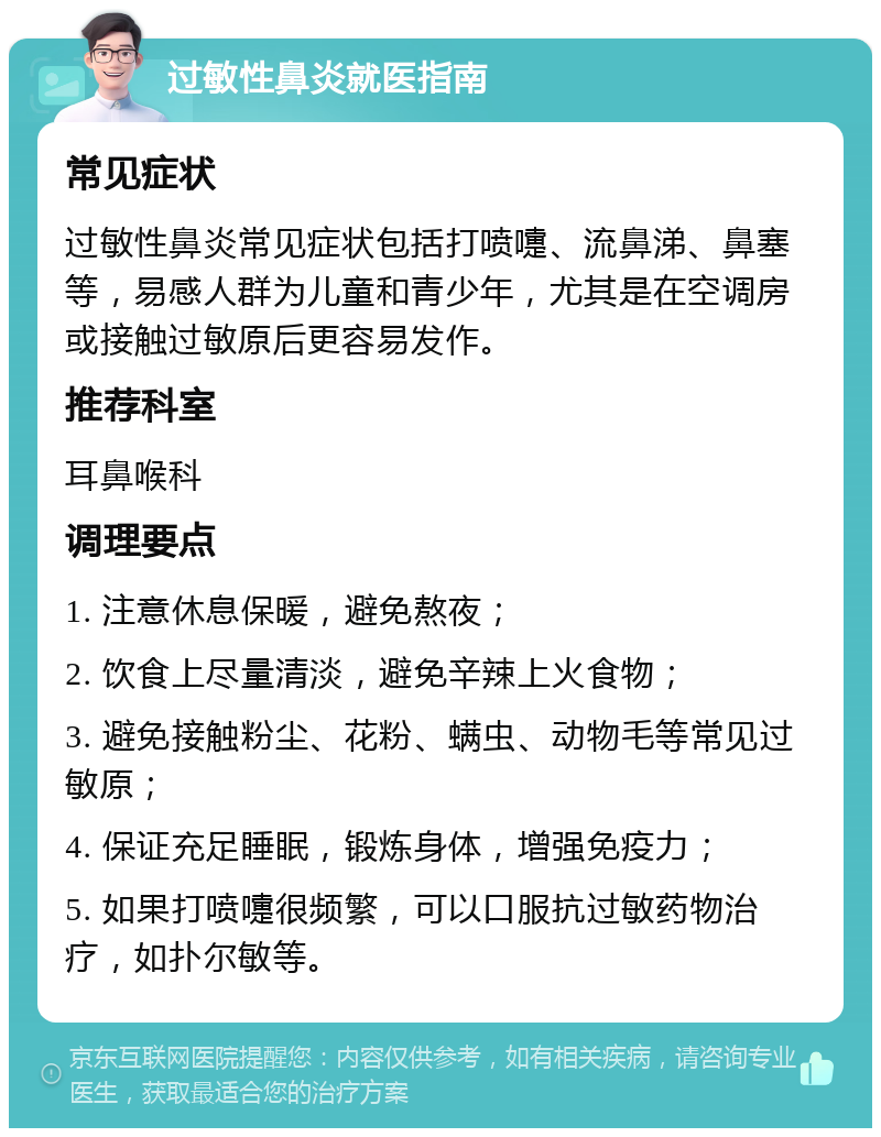 过敏性鼻炎就医指南 常见症状 过敏性鼻炎常见症状包括打喷嚏、流鼻涕、鼻塞等，易感人群为儿童和青少年，尤其是在空调房或接触过敏原后更容易发作。 推荐科室 耳鼻喉科 调理要点 1. 注意休息保暖，避免熬夜； 2. 饮食上尽量清淡，避免辛辣上火食物； 3. 避免接触粉尘、花粉、螨虫、动物毛等常见过敏原； 4. 保证充足睡眠，锻炼身体，增强免疫力； 5. 如果打喷嚏很频繁，可以口服抗过敏药物治疗，如扑尔敏等。