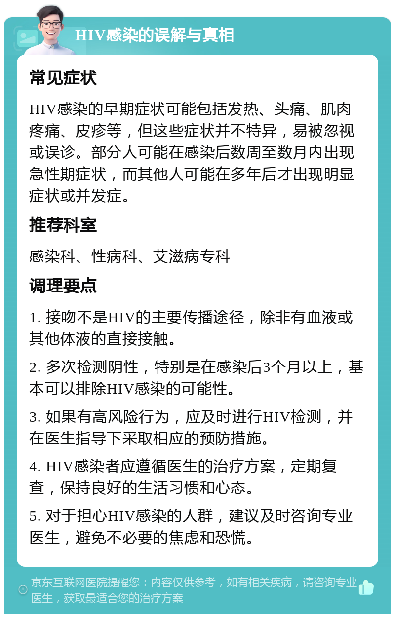 HIV感染的误解与真相 常见症状 HIV感染的早期症状可能包括发热、头痛、肌肉疼痛、皮疹等，但这些症状并不特异，易被忽视或误诊。部分人可能在感染后数周至数月内出现急性期症状，而其他人可能在多年后才出现明显症状或并发症。 推荐科室 感染科、性病科、艾滋病专科 调理要点 1. 接吻不是HIV的主要传播途径，除非有血液或其他体液的直接接触。 2. 多次检测阴性，特别是在感染后3个月以上，基本可以排除HIV感染的可能性。 3. 如果有高风险行为，应及时进行HIV检测，并在医生指导下采取相应的预防措施。 4. HIV感染者应遵循医生的治疗方案，定期复查，保持良好的生活习惯和心态。 5. 对于担心HIV感染的人群，建议及时咨询专业医生，避免不必要的焦虑和恐慌。