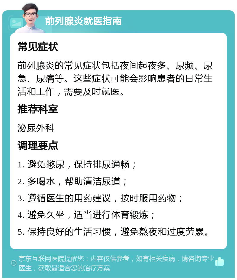 前列腺炎就医指南 常见症状 前列腺炎的常见症状包括夜间起夜多、尿频、尿急、尿痛等。这些症状可能会影响患者的日常生活和工作，需要及时就医。 推荐科室 泌尿外科 调理要点 1. 避免憋尿，保持排尿通畅； 2. 多喝水，帮助清洁尿道； 3. 遵循医生的用药建议，按时服用药物； 4. 避免久坐，适当进行体育锻炼； 5. 保持良好的生活习惯，避免熬夜和过度劳累。