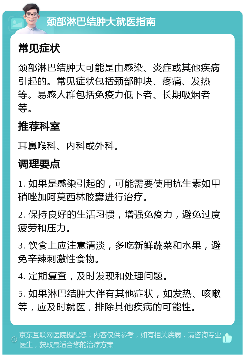 颈部淋巴结肿大就医指南 常见症状 颈部淋巴结肿大可能是由感染、炎症或其他疾病引起的。常见症状包括颈部肿块、疼痛、发热等。易感人群包括免疫力低下者、长期吸烟者等。 推荐科室 耳鼻喉科、内科或外科。 调理要点 1. 如果是感染引起的，可能需要使用抗生素如甲硝唑加阿莫西林胶囊进行治疗。 2. 保持良好的生活习惯，增强免疫力，避免过度疲劳和压力。 3. 饮食上应注意清淡，多吃新鲜蔬菜和水果，避免辛辣刺激性食物。 4. 定期复查，及时发现和处理问题。 5. 如果淋巴结肿大伴有其他症状，如发热、咳嗽等，应及时就医，排除其他疾病的可能性。