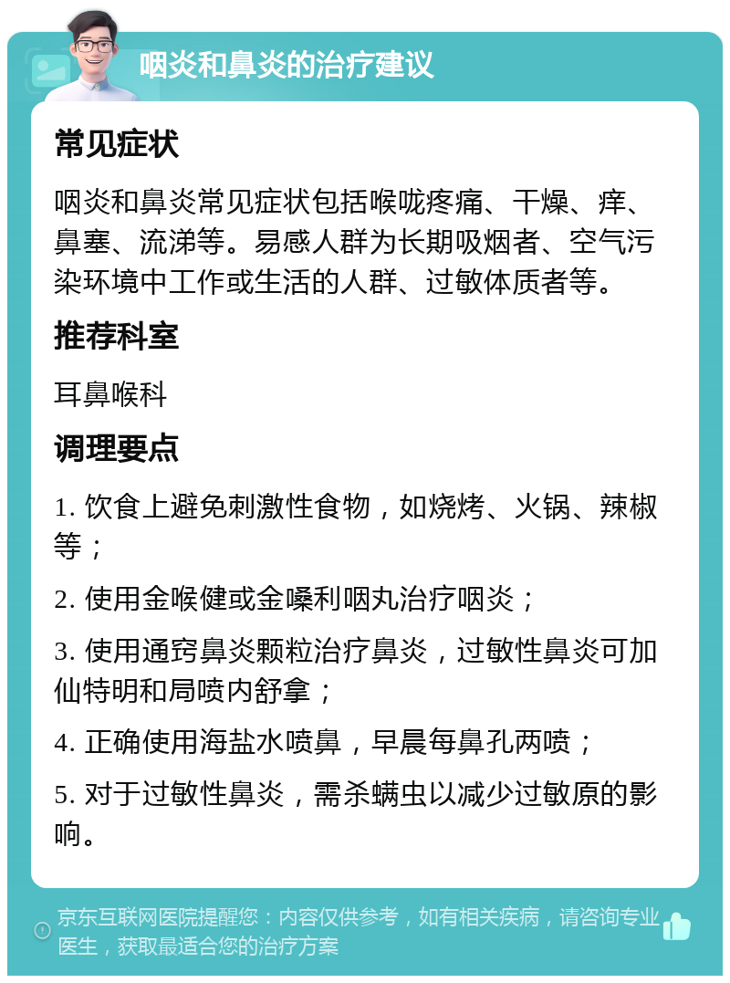 咽炎和鼻炎的治疗建议 常见症状 咽炎和鼻炎常见症状包括喉咙疼痛、干燥、痒、鼻塞、流涕等。易感人群为长期吸烟者、空气污染环境中工作或生活的人群、过敏体质者等。 推荐科室 耳鼻喉科 调理要点 1. 饮食上避免刺激性食物，如烧烤、火锅、辣椒等； 2. 使用金喉健或金嗓利咽丸治疗咽炎； 3. 使用通窍鼻炎颗粒治疗鼻炎，过敏性鼻炎可加仙特明和局喷内舒拿； 4. 正确使用海盐水喷鼻，早晨每鼻孔两喷； 5. 对于过敏性鼻炎，需杀螨虫以减少过敏原的影响。