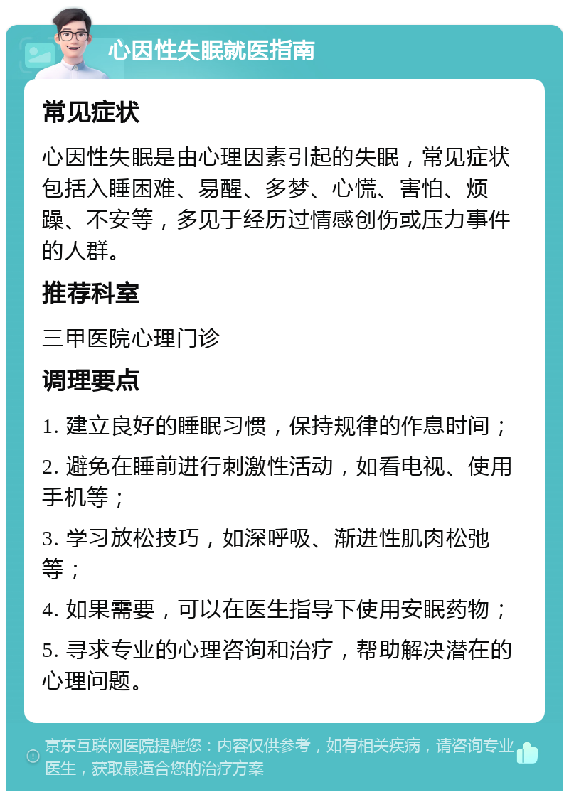 心因性失眠就医指南 常见症状 心因性失眠是由心理因素引起的失眠，常见症状包括入睡困难、易醒、多梦、心慌、害怕、烦躁、不安等，多见于经历过情感创伤或压力事件的人群。 推荐科室 三甲医院心理门诊 调理要点 1. 建立良好的睡眠习惯，保持规律的作息时间； 2. 避免在睡前进行刺激性活动，如看电视、使用手机等； 3. 学习放松技巧，如深呼吸、渐进性肌肉松弛等； 4. 如果需要，可以在医生指导下使用安眠药物； 5. 寻求专业的心理咨询和治疗，帮助解决潜在的心理问题。