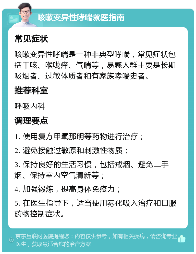 咳嗽变异性哮喘就医指南 常见症状 咳嗽变异性哮喘是一种非典型哮喘，常见症状包括干咳、喉咙痒、气喘等，易感人群主要是长期吸烟者、过敏体质者和有家族哮喘史者。 推荐科室 呼吸内科 调理要点 1. 使用复方甲氧那明等药物进行治疗； 2. 避免接触过敏原和刺激性物质； 3. 保持良好的生活习惯，包括戒烟、避免二手烟、保持室内空气清新等； 4. 加强锻炼，提高身体免疫力； 5. 在医生指导下，适当使用雾化吸入治疗和口服药物控制症状。