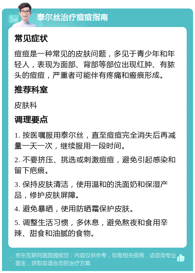 泰尔丝治疗痘痘指南 常见症状 痘痘是一种常见的皮肤问题，多见于青少年和年轻人，表现为面部、背部等部位出现红肿、有脓头的痘痘，严重者可能伴有疼痛和瘢痕形成。 推荐科室 皮肤科 调理要点 1. 按医嘱服用泰尔丝，直至痘痘完全消失后再减量一天一次，继续服用一段时间。 2. 不要挤压、挑选或刺激痘痘，避免引起感染和留下疤痕。 3. 保持皮肤清洁，使用温和的洗面奶和保湿产品，修护皮肤屏障。 4. 避免暴晒，使用防晒霜保护皮肤。 5. 调整生活习惯，多休息，避免熬夜和食用辛辣、甜食和油腻的食物。