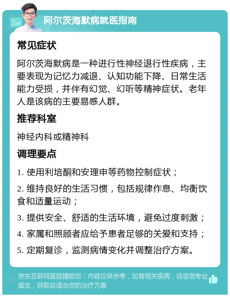 阿尔茨海默病就医指南 常见症状 阿尔茨海默病是一种进行性神经退行性疾病，主要表现为记忆力减退、认知功能下降、日常生活能力受损，并伴有幻觉、幻听等精神症状。老年人是该病的主要易感人群。 推荐科室 神经内科或精神科 调理要点 1. 使用利培酮和安理申等药物控制症状； 2. 维持良好的生活习惯，包括规律作息、均衡饮食和适量运动； 3. 提供安全、舒适的生活环境，避免过度刺激； 4. 家属和照顾者应给予患者足够的关爱和支持； 5. 定期复诊，监测病情变化并调整治疗方案。