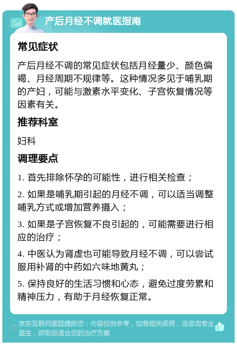 产后月经不调就医指南 常见症状 产后月经不调的常见症状包括月经量少、颜色偏褐、月经周期不规律等。这种情况多见于哺乳期的产妇，可能与激素水平变化、子宫恢复情况等因素有关。 推荐科室 妇科 调理要点 1. 首先排除怀孕的可能性，进行相关检查； 2. 如果是哺乳期引起的月经不调，可以适当调整哺乳方式或增加营养摄入； 3. 如果是子宫恢复不良引起的，可能需要进行相应的治疗； 4. 中医认为肾虚也可能导致月经不调，可以尝试服用补肾的中药如六味地黄丸； 5. 保持良好的生活习惯和心态，避免过度劳累和精神压力，有助于月经恢复正常。