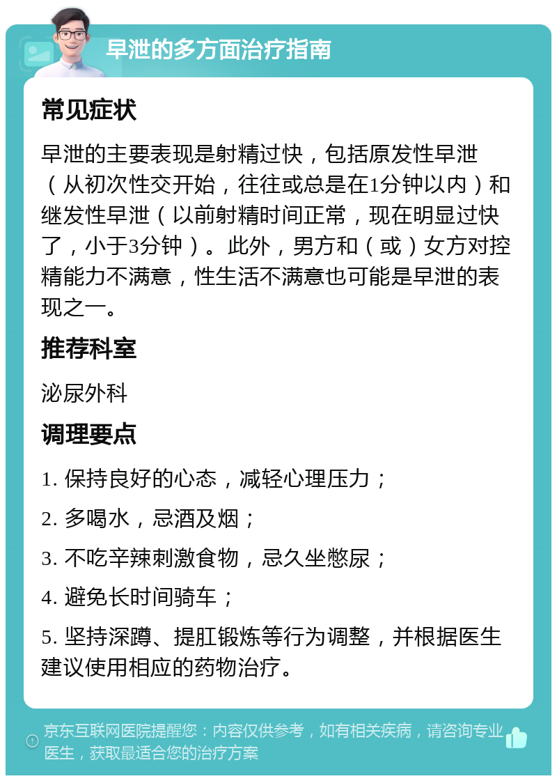 早泄的多方面治疗指南 常见症状 早泄的主要表现是射精过快，包括原发性早泄（从初次性交开始，往往或总是在1分钟以内）和继发性早泄（以前射精时间正常，现在明显过快了，小于3分钟）。此外，男方和（或）女方对控精能力不满意，性生活不满意也可能是早泄的表现之一。 推荐科室 泌尿外科 调理要点 1. 保持良好的心态，减轻心理压力； 2. 多喝水，忌酒及烟； 3. 不吃辛辣刺激食物，忌久坐憋尿； 4. 避免长时间骑车； 5. 坚持深蹲、提肛锻炼等行为调整，并根据医生建议使用相应的药物治疗。