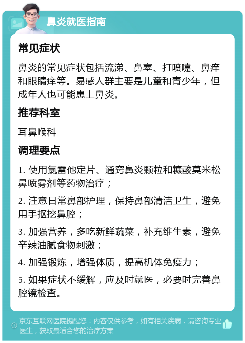 鼻炎就医指南 常见症状 鼻炎的常见症状包括流涕、鼻塞、打喷嚏、鼻痒和眼睛痒等。易感人群主要是儿童和青少年，但成年人也可能患上鼻炎。 推荐科室 耳鼻喉科 调理要点 1. 使用氯雷他定片、通窍鼻炎颗粒和糠酸莫米松鼻喷雾剂等药物治疗； 2. 注意日常鼻部护理，保持鼻部清洁卫生，避免用手抠挖鼻腔； 3. 加强营养，多吃新鲜蔬菜，补充维生素，避免辛辣油腻食物刺激； 4. 加强锻炼，增强体质，提高机体免疫力； 5. 如果症状不缓解，应及时就医，必要时完善鼻腔镜检查。