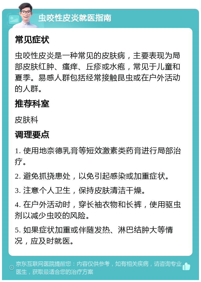 虫咬性皮炎就医指南 常见症状 虫咬性皮炎是一种常见的皮肤病，主要表现为局部皮肤红肿、瘙痒、丘疹或水疱，常见于儿童和夏季。易感人群包括经常接触昆虫或在户外活动的人群。 推荐科室 皮肤科 调理要点 1. 使用地奈德乳膏等短效激素类药膏进行局部治疗。 2. 避免抓挠患处，以免引起感染或加重症状。 3. 注意个人卫生，保持皮肤清洁干燥。 4. 在户外活动时，穿长袖衣物和长裤，使用驱虫剂以减少虫咬的风险。 5. 如果症状加重或伴随发热、淋巴结肿大等情况，应及时就医。