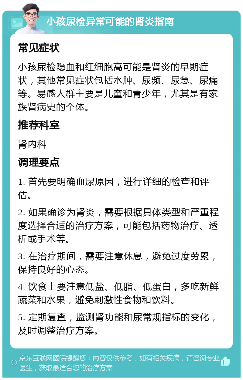 小孩尿检异常可能的肾炎指南 常见症状 小孩尿检隐血和红细胞高可能是肾炎的早期症状，其他常见症状包括水肿、尿频、尿急、尿痛等。易感人群主要是儿童和青少年，尤其是有家族肾病史的个体。 推荐科室 肾内科 调理要点 1. 首先要明确血尿原因，进行详细的检查和评估。 2. 如果确诊为肾炎，需要根据具体类型和严重程度选择合适的治疗方案，可能包括药物治疗、透析或手术等。 3. 在治疗期间，需要注意休息，避免过度劳累，保持良好的心态。 4. 饮食上要注意低盐、低脂、低蛋白，多吃新鲜蔬菜和水果，避免刺激性食物和饮料。 5. 定期复查，监测肾功能和尿常规指标的变化，及时调整治疗方案。