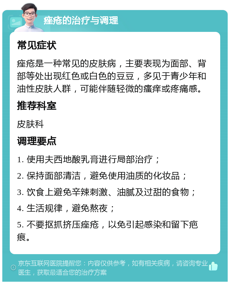 痤疮的治疗与调理 常见症状 痤疮是一种常见的皮肤病，主要表现为面部、背部等处出现红色或白色的豆豆，多见于青少年和油性皮肤人群，可能伴随轻微的瘙痒或疼痛感。 推荐科室 皮肤科 调理要点 1. 使用夫西地酸乳膏进行局部治疗； 2. 保持面部清洁，避免使用油质的化妆品； 3. 饮食上避免辛辣刺激、油腻及过甜的食物； 4. 生活规律，避免熬夜； 5. 不要抠抓挤压痤疮，以免引起感染和留下疤痕。