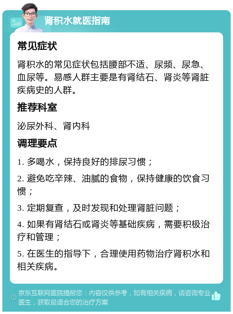 肾积水就医指南 常见症状 肾积水的常见症状包括腰部不适、尿频、尿急、血尿等。易感人群主要是有肾结石、肾炎等肾脏疾病史的人群。 推荐科室 泌尿外科、肾内科 调理要点 1. 多喝水，保持良好的排尿习惯； 2. 避免吃辛辣、油腻的食物，保持健康的饮食习惯； 3. 定期复查，及时发现和处理肾脏问题； 4. 如果有肾结石或肾炎等基础疾病，需要积极治疗和管理； 5. 在医生的指导下，合理使用药物治疗肾积水和相关疾病。