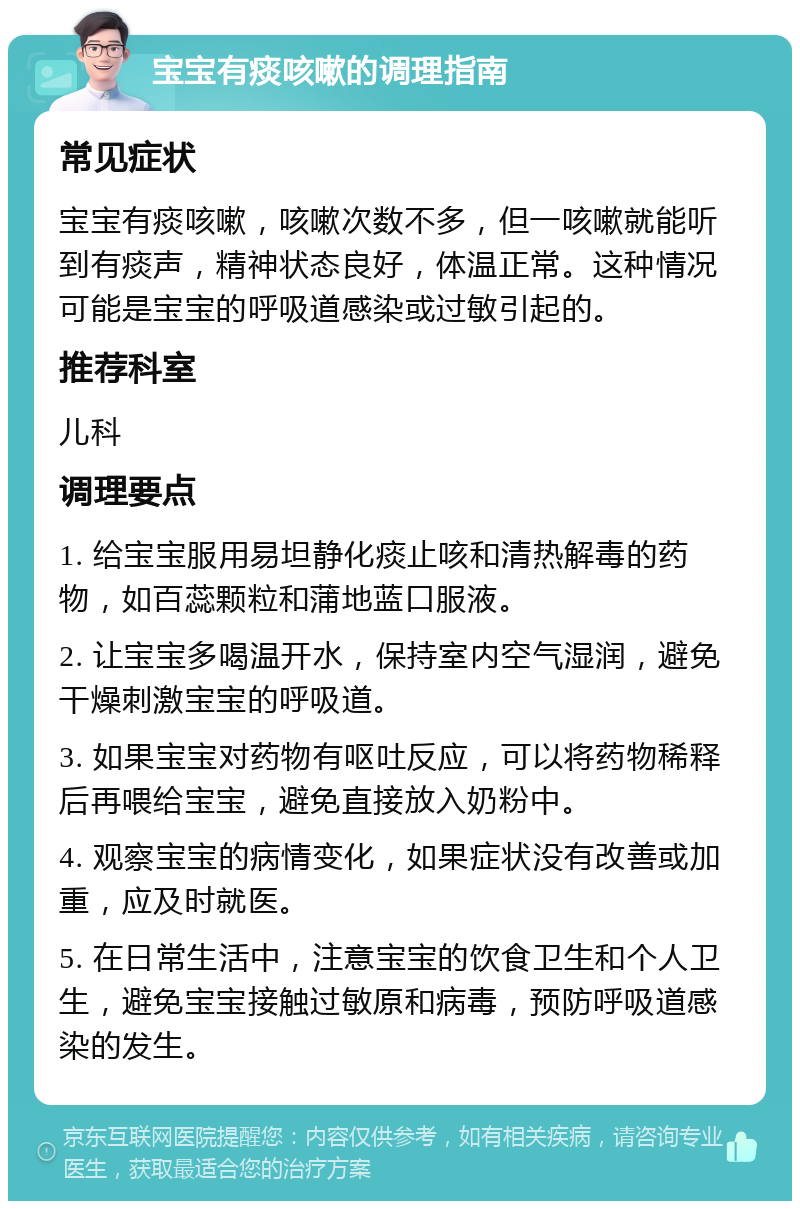 宝宝有痰咳嗽的调理指南 常见症状 宝宝有痰咳嗽，咳嗽次数不多，但一咳嗽就能听到有痰声，精神状态良好，体温正常。这种情况可能是宝宝的呼吸道感染或过敏引起的。 推荐科室 儿科 调理要点 1. 给宝宝服用易坦静化痰止咳和清热解毒的药物，如百蕊颗粒和蒲地蓝口服液。 2. 让宝宝多喝温开水，保持室内空气湿润，避免干燥刺激宝宝的呼吸道。 3. 如果宝宝对药物有呕吐反应，可以将药物稀释后再喂给宝宝，避免直接放入奶粉中。 4. 观察宝宝的病情变化，如果症状没有改善或加重，应及时就医。 5. 在日常生活中，注意宝宝的饮食卫生和个人卫生，避免宝宝接触过敏原和病毒，预防呼吸道感染的发生。