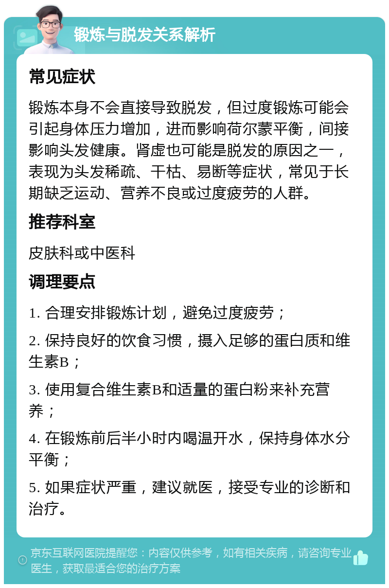 锻炼与脱发关系解析 常见症状 锻炼本身不会直接导致脱发，但过度锻炼可能会引起身体压力增加，进而影响荷尔蒙平衡，间接影响头发健康。肾虚也可能是脱发的原因之一，表现为头发稀疏、干枯、易断等症状，常见于长期缺乏运动、营养不良或过度疲劳的人群。 推荐科室 皮肤科或中医科 调理要点 1. 合理安排锻炼计划，避免过度疲劳； 2. 保持良好的饮食习惯，摄入足够的蛋白质和维生素B； 3. 使用复合维生素B和适量的蛋白粉来补充营养； 4. 在锻炼前后半小时内喝温开水，保持身体水分平衡； 5. 如果症状严重，建议就医，接受专业的诊断和治疗。