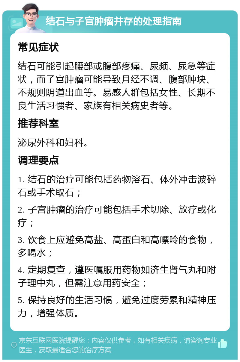 结石与子宫肿瘤并存的处理指南 常见症状 结石可能引起腰部或腹部疼痛、尿频、尿急等症状，而子宫肿瘤可能导致月经不调、腹部肿块、不规则阴道出血等。易感人群包括女性、长期不良生活习惯者、家族有相关病史者等。 推荐科室 泌尿外科和妇科。 调理要点 1. 结石的治疗可能包括药物溶石、体外冲击波碎石或手术取石； 2. 子宫肿瘤的治疗可能包括手术切除、放疗或化疗； 3. 饮食上应避免高盐、高蛋白和高嘌呤的食物，多喝水； 4. 定期复查，遵医嘱服用药物如济生肾气丸和附子理中丸，但需注意用药安全； 5. 保持良好的生活习惯，避免过度劳累和精神压力，增强体质。