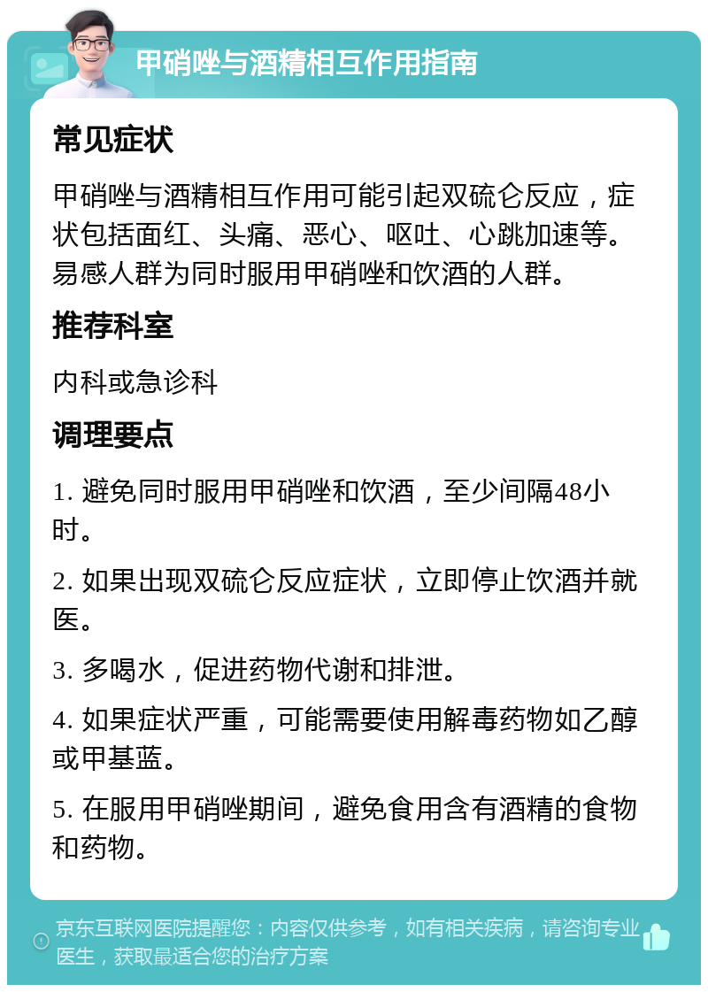 甲硝唑与酒精相互作用指南 常见症状 甲硝唑与酒精相互作用可能引起双硫仑反应，症状包括面红、头痛、恶心、呕吐、心跳加速等。易感人群为同时服用甲硝唑和饮酒的人群。 推荐科室 内科或急诊科 调理要点 1. 避免同时服用甲硝唑和饮酒，至少间隔48小时。 2. 如果出现双硫仑反应症状，立即停止饮酒并就医。 3. 多喝水，促进药物代谢和排泄。 4. 如果症状严重，可能需要使用解毒药物如乙醇或甲基蓝。 5. 在服用甲硝唑期间，避免食用含有酒精的食物和药物。