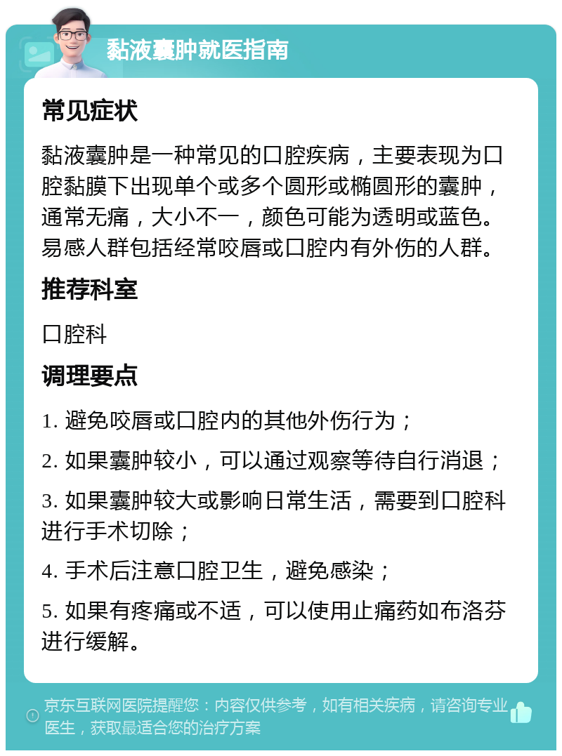 黏液囊肿就医指南 常见症状 黏液囊肿是一种常见的口腔疾病，主要表现为口腔黏膜下出现单个或多个圆形或椭圆形的囊肿，通常无痛，大小不一，颜色可能为透明或蓝色。易感人群包括经常咬唇或口腔内有外伤的人群。 推荐科室 口腔科 调理要点 1. 避免咬唇或口腔内的其他外伤行为； 2. 如果囊肿较小，可以通过观察等待自行消退； 3. 如果囊肿较大或影响日常生活，需要到口腔科进行手术切除； 4. 手术后注意口腔卫生，避免感染； 5. 如果有疼痛或不适，可以使用止痛药如布洛芬进行缓解。