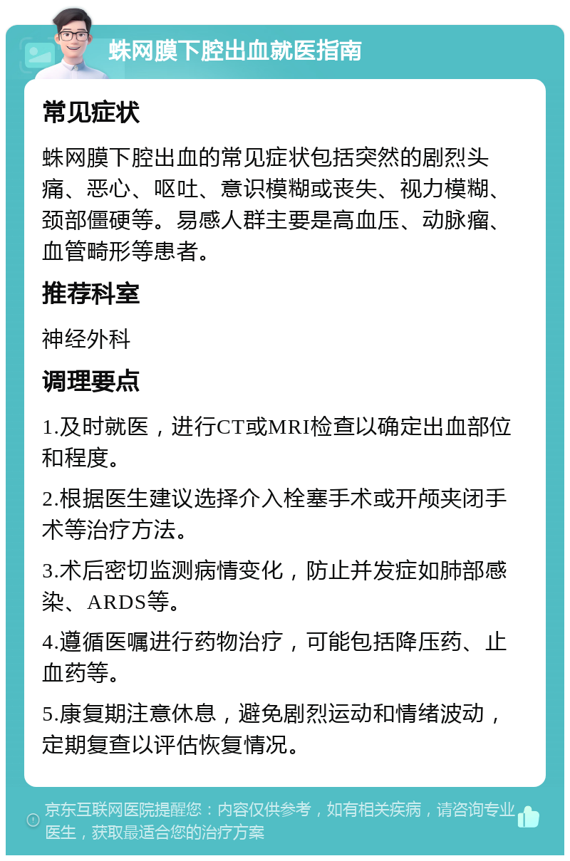 蛛网膜下腔出血就医指南 常见症状 蛛网膜下腔出血的常见症状包括突然的剧烈头痛、恶心、呕吐、意识模糊或丧失、视力模糊、颈部僵硬等。易感人群主要是高血压、动脉瘤、血管畸形等患者。 推荐科室 神经外科 调理要点 1.及时就医，进行CT或MRI检查以确定出血部位和程度。 2.根据医生建议选择介入栓塞手术或开颅夹闭手术等治疗方法。 3.术后密切监测病情变化，防止并发症如肺部感染、ARDS等。 4.遵循医嘱进行药物治疗，可能包括降压药、止血药等。 5.康复期注意休息，避免剧烈运动和情绪波动，定期复查以评估恢复情况。