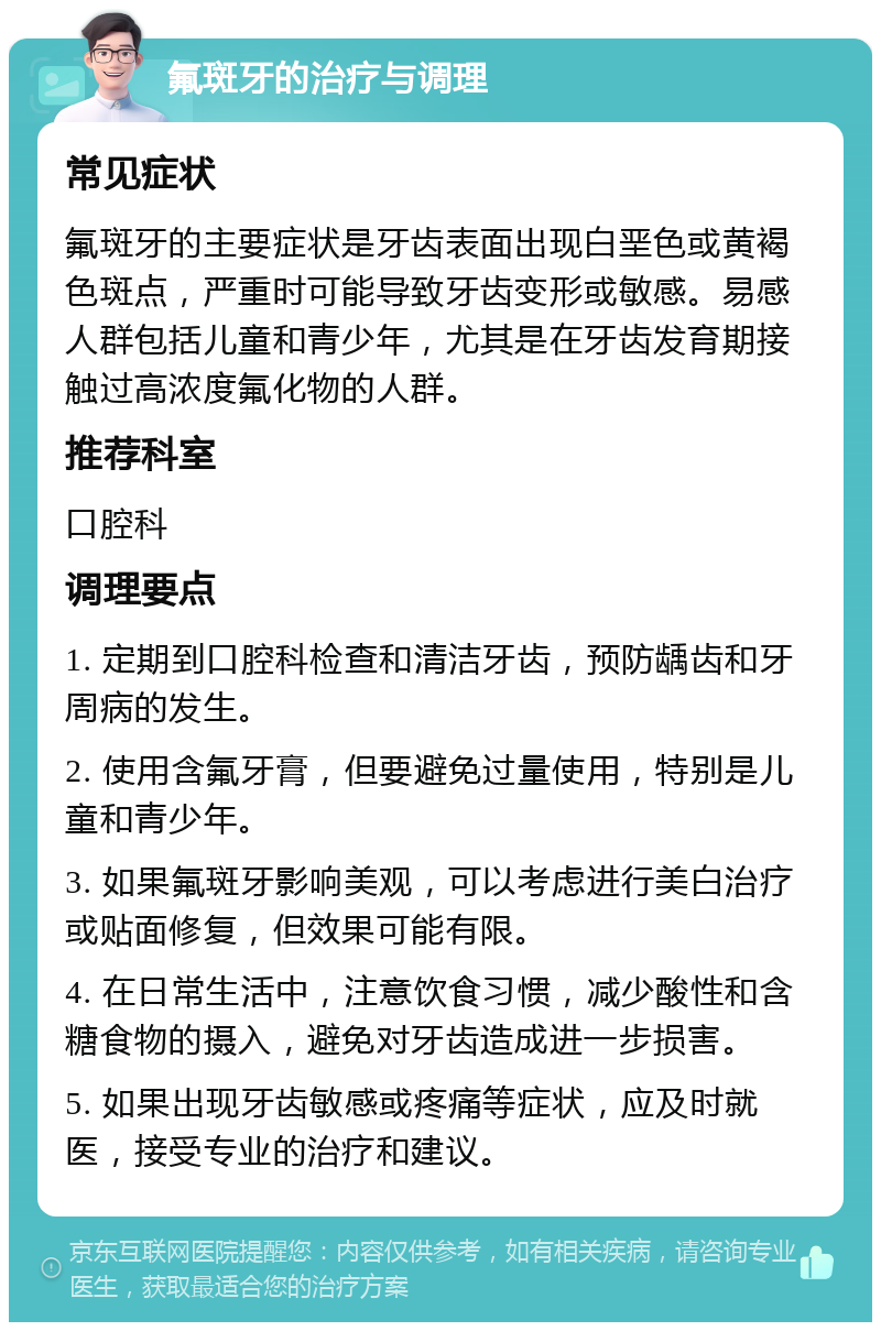 氟斑牙的治疗与调理 常见症状 氟斑牙的主要症状是牙齿表面出现白垩色或黄褐色斑点，严重时可能导致牙齿变形或敏感。易感人群包括儿童和青少年，尤其是在牙齿发育期接触过高浓度氟化物的人群。 推荐科室 口腔科 调理要点 1. 定期到口腔科检查和清洁牙齿，预防龋齿和牙周病的发生。 2. 使用含氟牙膏，但要避免过量使用，特别是儿童和青少年。 3. 如果氟斑牙影响美观，可以考虑进行美白治疗或贴面修复，但效果可能有限。 4. 在日常生活中，注意饮食习惯，减少酸性和含糖食物的摄入，避免对牙齿造成进一步损害。 5. 如果出现牙齿敏感或疼痛等症状，应及时就医，接受专业的治疗和建议。