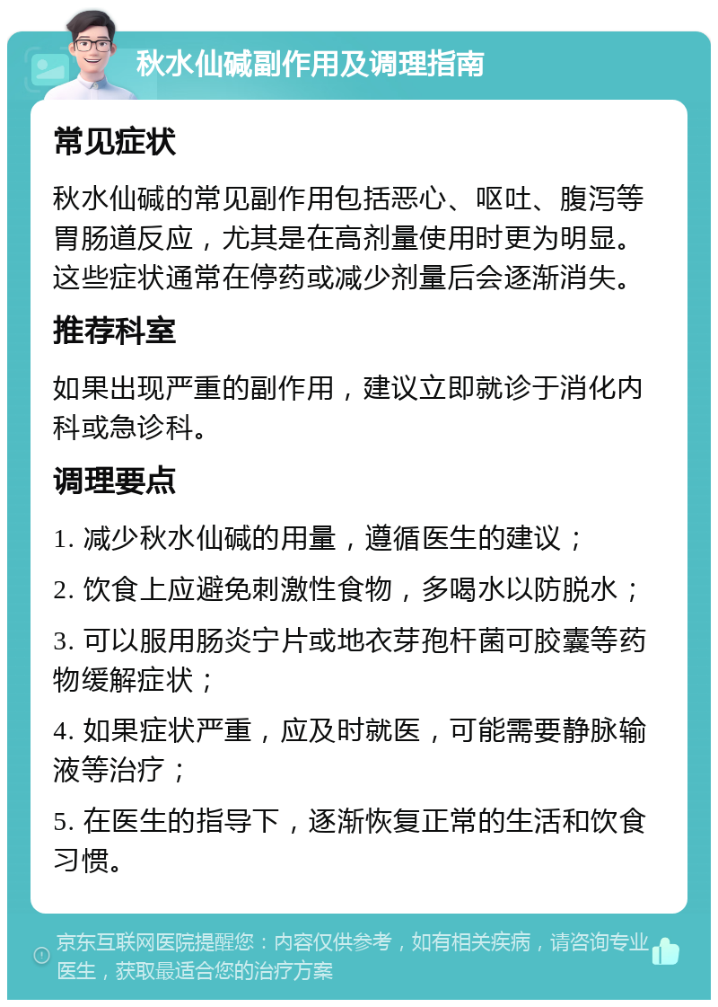 秋水仙碱副作用及调理指南 常见症状 秋水仙碱的常见副作用包括恶心、呕吐、腹泻等胃肠道反应，尤其是在高剂量使用时更为明显。这些症状通常在停药或减少剂量后会逐渐消失。 推荐科室 如果出现严重的副作用，建议立即就诊于消化内科或急诊科。 调理要点 1. 减少秋水仙碱的用量，遵循医生的建议； 2. 饮食上应避免刺激性食物，多喝水以防脱水； 3. 可以服用肠炎宁片或地衣芽孢杆菌可胶囊等药物缓解症状； 4. 如果症状严重，应及时就医，可能需要静脉输液等治疗； 5. 在医生的指导下，逐渐恢复正常的生活和饮食习惯。