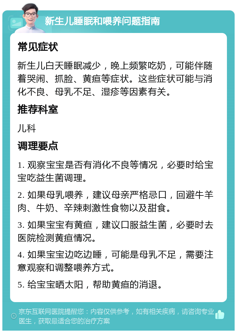 新生儿睡眠和喂养问题指南 常见症状 新生儿白天睡眠减少，晚上频繁吃奶，可能伴随着哭闹、抓脸、黄疸等症状。这些症状可能与消化不良、母乳不足、湿疹等因素有关。 推荐科室 儿科 调理要点 1. 观察宝宝是否有消化不良等情况，必要时给宝宝吃益生菌调理。 2. 如果母乳喂养，建议母亲严格忌口，回避牛羊肉、牛奶、辛辣刺激性食物以及甜食。 3. 如果宝宝有黄疸，建议口服益生菌，必要时去医院检测黄疸情况。 4. 如果宝宝边吃边睡，可能是母乳不足，需要注意观察和调整喂养方式。 5. 给宝宝晒太阳，帮助黄疸的消退。