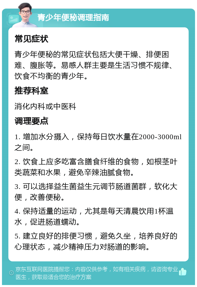 青少年便秘调理指南 常见症状 青少年便秘的常见症状包括大便干燥、排便困难、腹胀等。易感人群主要是生活习惯不规律、饮食不均衡的青少年。 推荐科室 消化内科或中医科 调理要点 1. 增加水分摄入，保持每日饮水量在2000-3000ml之间。 2. 饮食上应多吃富含膳食纤维的食物，如根茎叶类蔬菜和水果，避免辛辣油腻食物。 3. 可以选择益生菌益生元调节肠道菌群，软化大便，改善便秘。 4. 保持适量的运动，尤其是每天清晨饮用1杯温水，促进肠道蠕动。 5. 建立良好的排便习惯，避免久坐，培养良好的心理状态，减少精神压力对肠道的影响。