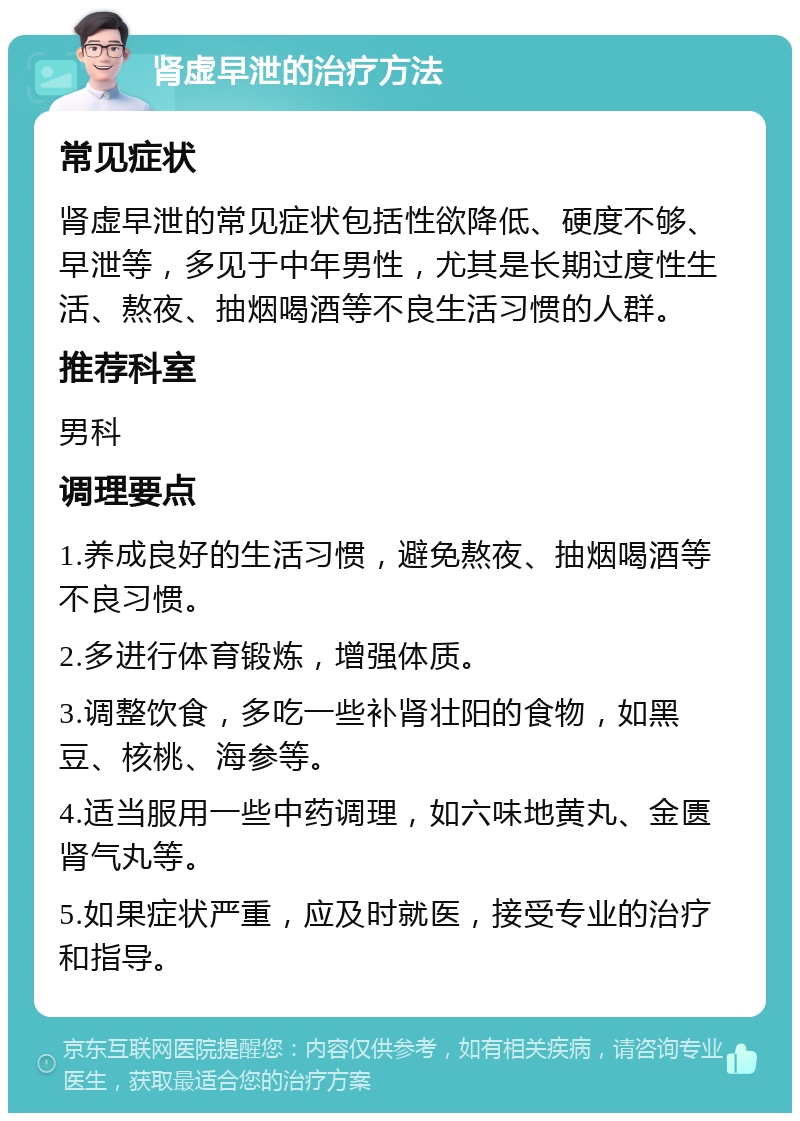 肾虚早泄的治疗方法 常见症状 肾虚早泄的常见症状包括性欲降低、硬度不够、早泄等，多见于中年男性，尤其是长期过度性生活、熬夜、抽烟喝酒等不良生活习惯的人群。 推荐科室 男科 调理要点 1.养成良好的生活习惯，避免熬夜、抽烟喝酒等不良习惯。 2.多进行体育锻炼，增强体质。 3.调整饮食，多吃一些补肾壮阳的食物，如黑豆、核桃、海参等。 4.适当服用一些中药调理，如六味地黄丸、金匮肾气丸等。 5.如果症状严重，应及时就医，接受专业的治疗和指导。