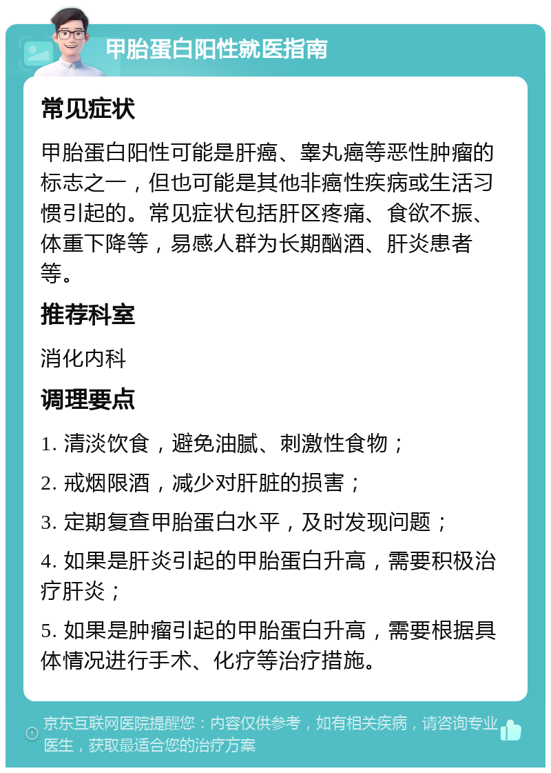 甲胎蛋白阳性就医指南 常见症状 甲胎蛋白阳性可能是肝癌、睾丸癌等恶性肿瘤的标志之一，但也可能是其他非癌性疾病或生活习惯引起的。常见症状包括肝区疼痛、食欲不振、体重下降等，易感人群为长期酗酒、肝炎患者等。 推荐科室 消化内科 调理要点 1. 清淡饮食，避免油腻、刺激性食物； 2. 戒烟限酒，减少对肝脏的损害； 3. 定期复查甲胎蛋白水平，及时发现问题； 4. 如果是肝炎引起的甲胎蛋白升高，需要积极治疗肝炎； 5. 如果是肿瘤引起的甲胎蛋白升高，需要根据具体情况进行手术、化疗等治疗措施。