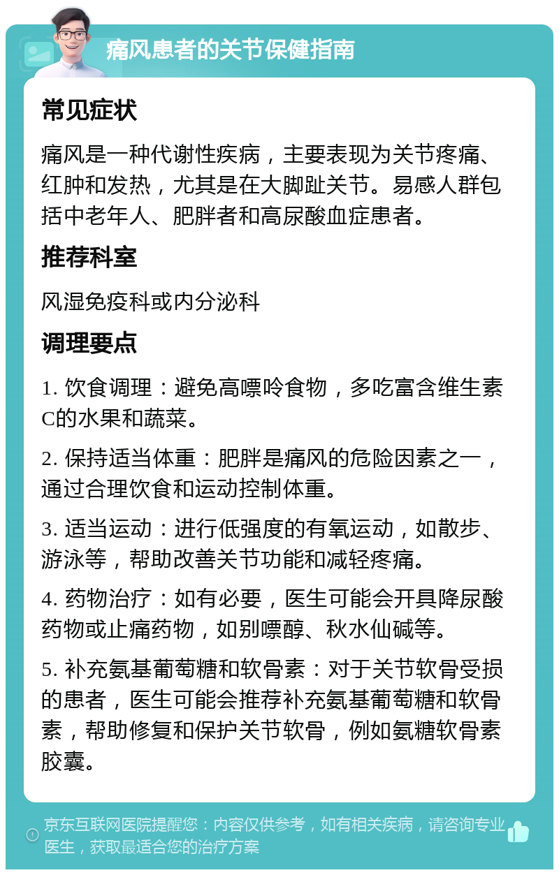 痛风患者的关节保健指南 常见症状 痛风是一种代谢性疾病，主要表现为关节疼痛、红肿和发热，尤其是在大脚趾关节。易感人群包括中老年人、肥胖者和高尿酸血症患者。 推荐科室 风湿免疫科或内分泌科 调理要点 1. 饮食调理：避免高嘌呤食物，多吃富含维生素C的水果和蔬菜。 2. 保持适当体重：肥胖是痛风的危险因素之一，通过合理饮食和运动控制体重。 3. 适当运动：进行低强度的有氧运动，如散步、游泳等，帮助改善关节功能和减轻疼痛。 4. 药物治疗：如有必要，医生可能会开具降尿酸药物或止痛药物，如别嘌醇、秋水仙碱等。 5. 补充氨基葡萄糖和软骨素：对于关节软骨受损的患者，医生可能会推荐补充氨基葡萄糖和软骨素，帮助修复和保护关节软骨，例如氨糖软骨素胶囊。