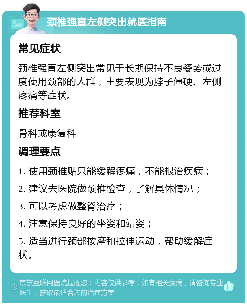 颈椎强直左侧突出就医指南 常见症状 颈椎强直左侧突出常见于长期保持不良姿势或过度使用颈部的人群，主要表现为脖子僵硬、左侧疼痛等症状。 推荐科室 骨科或康复科 调理要点 1. 使用颈椎贴只能缓解疼痛，不能根治疾病； 2. 建议去医院做颈椎检查，了解具体情况； 3. 可以考虑做整脊治疗； 4. 注意保持良好的坐姿和站姿； 5. 适当进行颈部按摩和拉伸运动，帮助缓解症状。