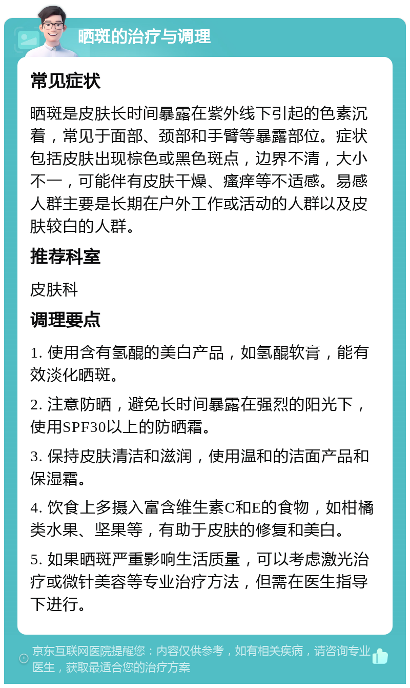 晒斑的治疗与调理 常见症状 晒斑是皮肤长时间暴露在紫外线下引起的色素沉着，常见于面部、颈部和手臂等暴露部位。症状包括皮肤出现棕色或黑色斑点，边界不清，大小不一，可能伴有皮肤干燥、瘙痒等不适感。易感人群主要是长期在户外工作或活动的人群以及皮肤较白的人群。 推荐科室 皮肤科 调理要点 1. 使用含有氢醌的美白产品，如氢醌软膏，能有效淡化晒斑。 2. 注意防晒，避免长时间暴露在强烈的阳光下，使用SPF30以上的防晒霜。 3. 保持皮肤清洁和滋润，使用温和的洁面产品和保湿霜。 4. 饮食上多摄入富含维生素C和E的食物，如柑橘类水果、坚果等，有助于皮肤的修复和美白。 5. 如果晒斑严重影响生活质量，可以考虑激光治疗或微针美容等专业治疗方法，但需在医生指导下进行。