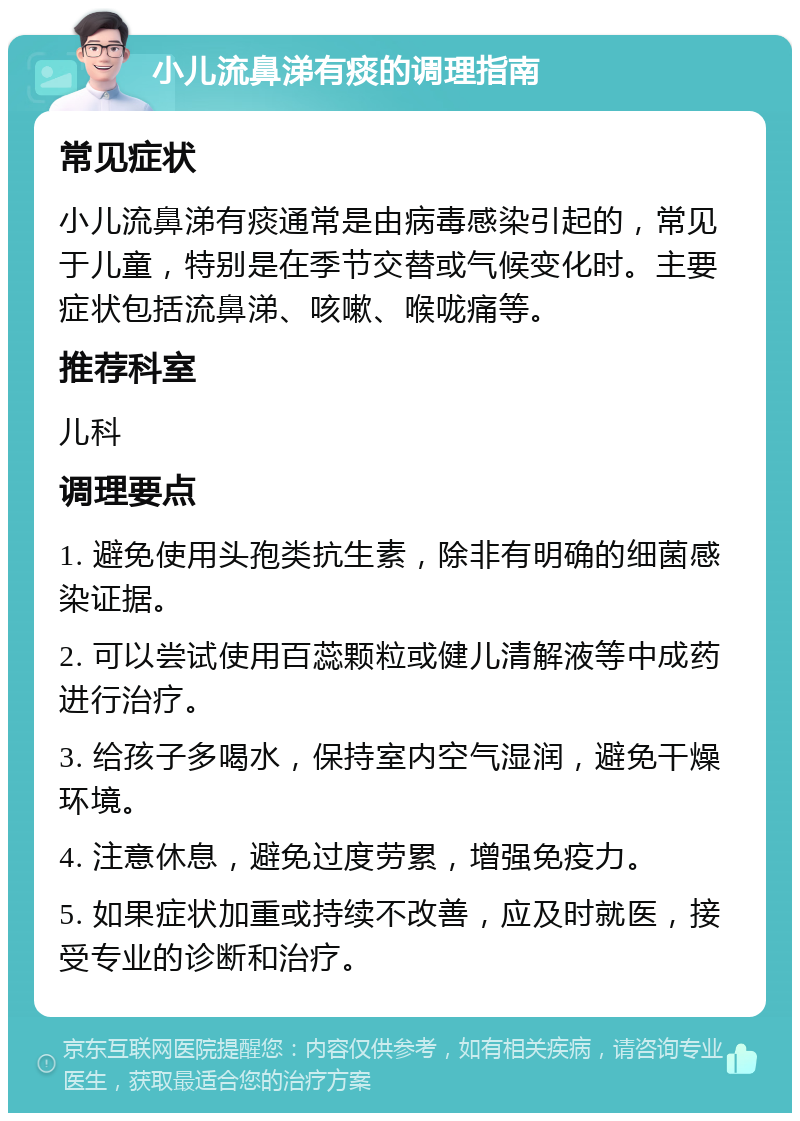 小儿流鼻涕有痰的调理指南 常见症状 小儿流鼻涕有痰通常是由病毒感染引起的，常见于儿童，特别是在季节交替或气候变化时。主要症状包括流鼻涕、咳嗽、喉咙痛等。 推荐科室 儿科 调理要点 1. 避免使用头孢类抗生素，除非有明确的细菌感染证据。 2. 可以尝试使用百蕊颗粒或健儿清解液等中成药进行治疗。 3. 给孩子多喝水，保持室内空气湿润，避免干燥环境。 4. 注意休息，避免过度劳累，增强免疫力。 5. 如果症状加重或持续不改善，应及时就医，接受专业的诊断和治疗。