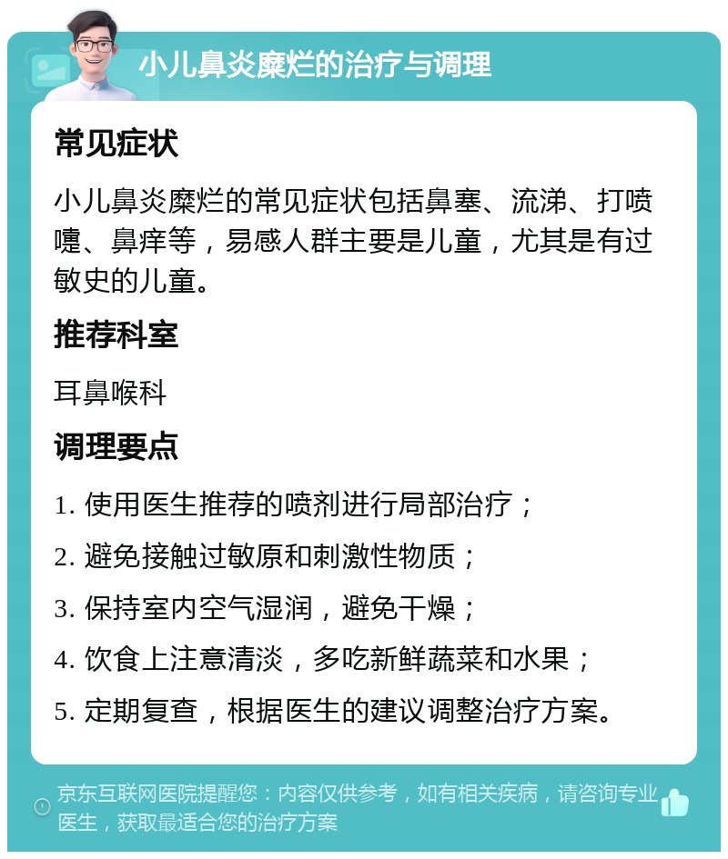 小儿鼻炎糜烂的治疗与调理 常见症状 小儿鼻炎糜烂的常见症状包括鼻塞、流涕、打喷嚏、鼻痒等，易感人群主要是儿童，尤其是有过敏史的儿童。 推荐科室 耳鼻喉科 调理要点 1. 使用医生推荐的喷剂进行局部治疗； 2. 避免接触过敏原和刺激性物质； 3. 保持室内空气湿润，避免干燥； 4. 饮食上注意清淡，多吃新鲜蔬菜和水果； 5. 定期复查，根据医生的建议调整治疗方案。