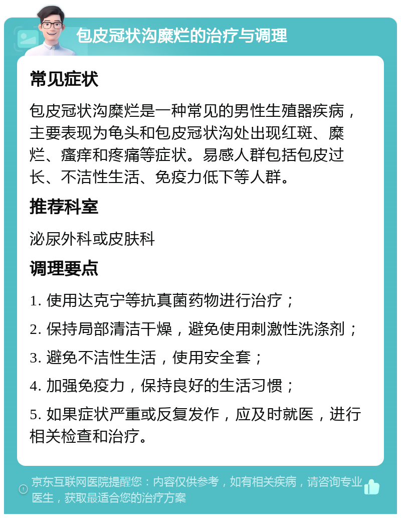 包皮冠状沟糜烂的治疗与调理 常见症状 包皮冠状沟糜烂是一种常见的男性生殖器疾病，主要表现为龟头和包皮冠状沟处出现红斑、糜烂、瘙痒和疼痛等症状。易感人群包括包皮过长、不洁性生活、免疫力低下等人群。 推荐科室 泌尿外科或皮肤科 调理要点 1. 使用达克宁等抗真菌药物进行治疗； 2. 保持局部清洁干燥，避免使用刺激性洗涤剂； 3. 避免不洁性生活，使用安全套； 4. 加强免疫力，保持良好的生活习惯； 5. 如果症状严重或反复发作，应及时就医，进行相关检查和治疗。