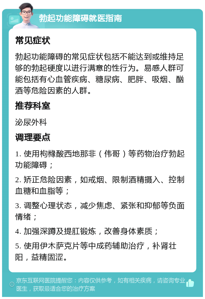 勃起功能障碍就医指南 常见症状 勃起功能障碍的常见症状包括不能达到或维持足够的勃起硬度以进行满意的性行为。易感人群可能包括有心血管疾病、糖尿病、肥胖、吸烟、酗酒等危险因素的人群。 推荐科室 泌尿外科 调理要点 1. 使用枸橼酸西地那非（伟哥）等药物治疗勃起功能障碍； 2. 矫正危险因素，如戒烟、限制酒精摄入、控制血糖和血脂等； 3. 调整心理状态，减少焦虑、紧张和抑郁等负面情绪； 4. 加强深蹲及提肛锻炼，改善身体素质； 5. 使用伊木萨克片等中成药辅助治疗，补肾壮阳，益精固涩。